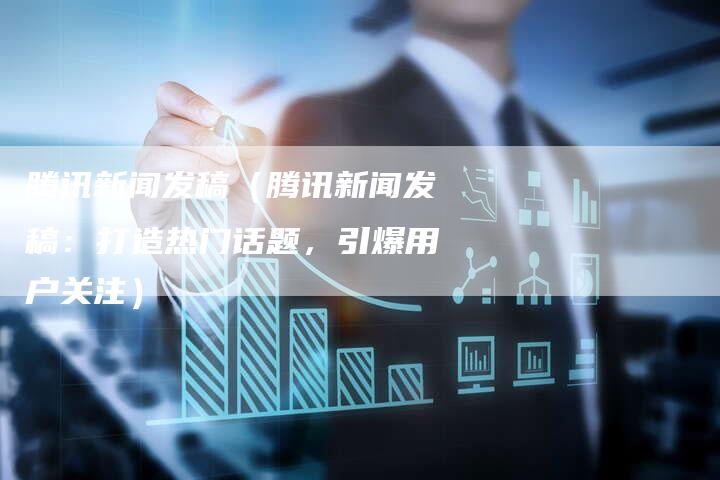 腾讯新闻发稿（腾讯新闻发稿：打造热门话题，引爆用户关注）