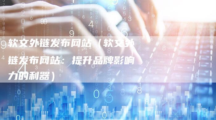 软文外链发布网站（软文外链发布网站：提升品牌影响力的利器）-直编软文营销网