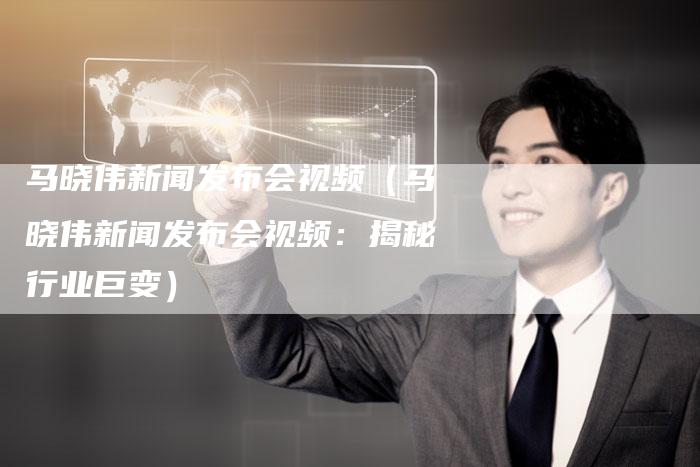 马晓伟新闻发布会视频（马晓伟新闻发布会视频：揭秘行业巨变）