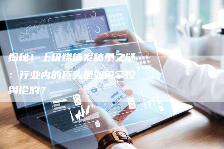揭秘！上级媒体发稿量之谜：行业内的巨头是如何掌控舆论的？-直编软文营销网