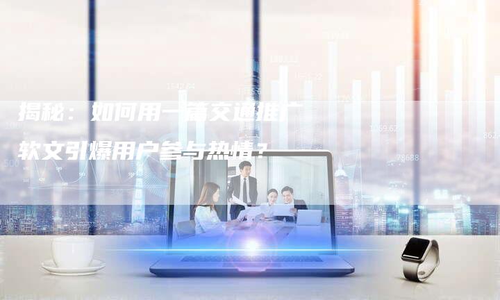 揭秘：如何用一篇交通推广软文引爆用户参与热情？-直编软文营销网