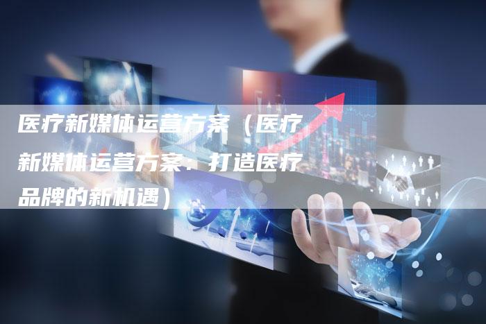 医疗新媒体运营方案（医疗新媒体运营方案：打造医疗品牌的新机遇）-直编软文营销网