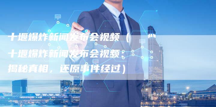 十堰爆炸新闻发布会视频（十堰爆炸新闻发布会视频：揭秘真相，还原事件经过）-直编软文营销网