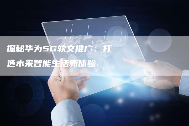 探秘华为5G软文推广：打造未来智能生活新体验-直编软文营销网