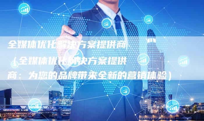 全媒体优化解决方案提供商（全媒体优化解决方案提供商：为您的品牌带来全新的营销体验）-直编软文营销网