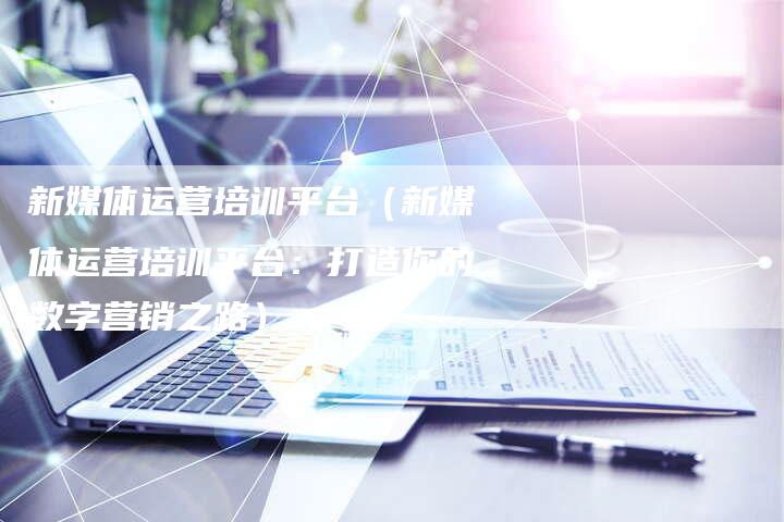 新媒体运营培训平台（新媒体运营培训平台：打造你的数字营销之路）-直编软文营销网