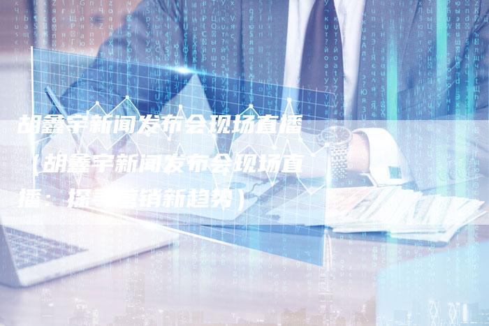 胡鑫宇新闻发布会现场直播（胡鑫宇新闻发布会现场直播：探寻营销新趋势）-直编软文营销网
