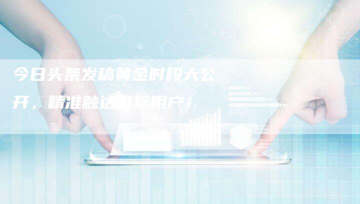 今日头条发稿黄金时段大公开，精准触达目标用户！-直编软文营销网