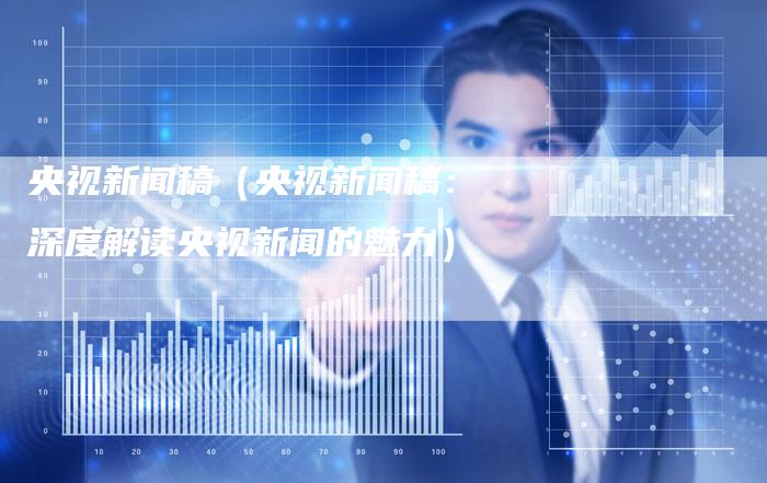 央视新闻稿（央视新闻稿：深度解读央视新闻的魅力）-直编软文营销网