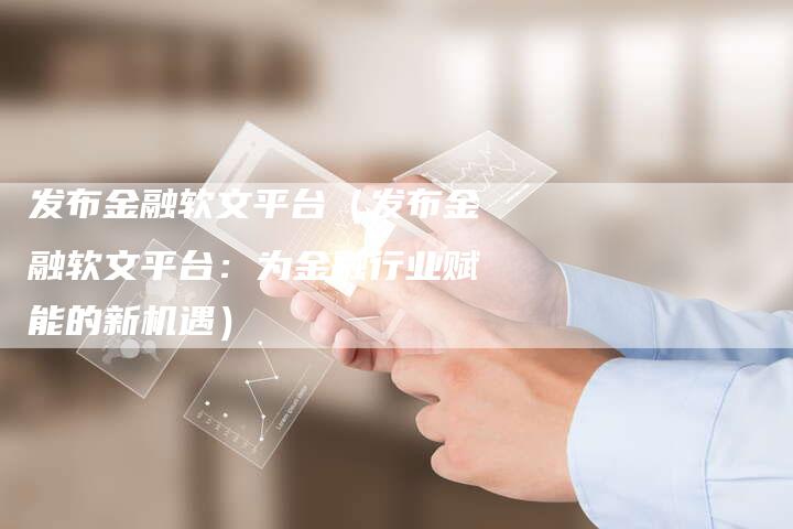 发布金融软文平台（发布金融软文平台：为金融行业赋能的新机遇）-直编软文营销网