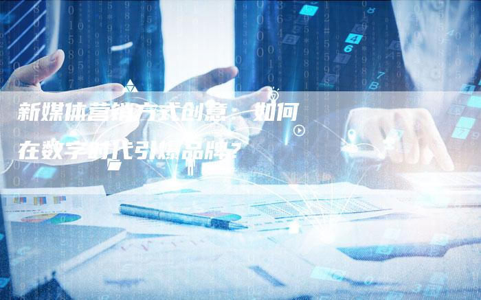新媒体营销方式创意：如何在数字时代引爆品牌？