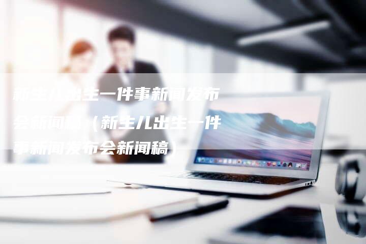 新生儿出生一件事新闻发布会新闻稿（新生儿出生一件事新闻发布会新闻稿）