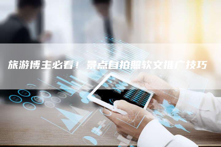 旅游博主必看！景点自拍照软文推广技巧-直编软文营销网