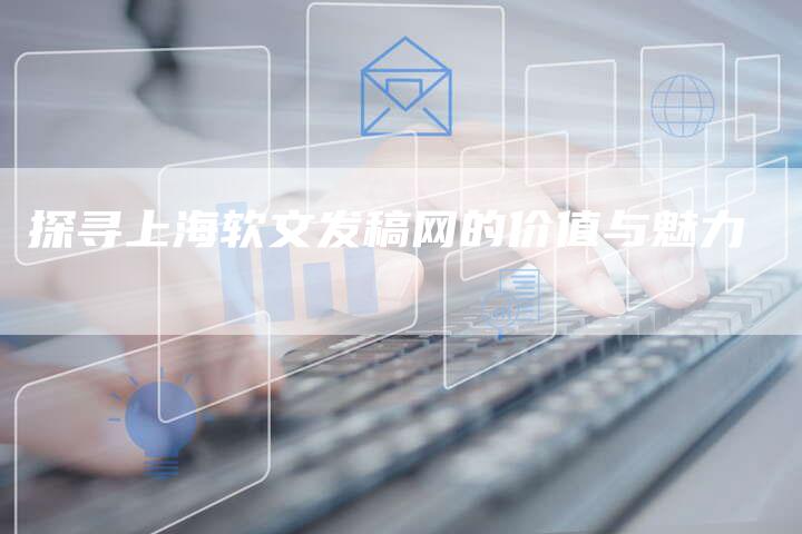 探寻上海软文发稿网的价值与魅力