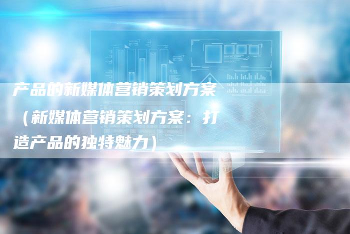 产品的新媒体营销策划方案（新媒体营销策划方案：打造产品的独特魅力）