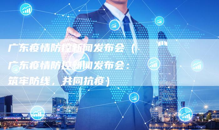广东疫情防控新闻发布会（广东疫情防控新闻发布会：筑牢防线，共同抗疫）-直编软文营销网