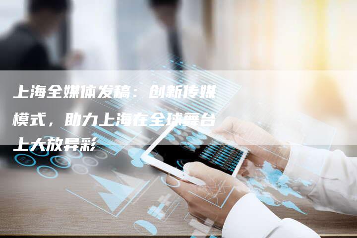 上海全媒体发稿：创新传媒模式，助力上海在全球舞台上大放异彩-直编软文营销网