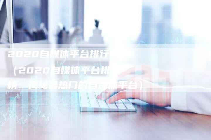 2020自媒体平台排行榜（2020自媒体平台排行榜：揭秘最热门的自媒体平台）