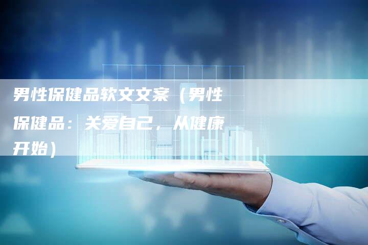 男性保健品软文文案（男性保健品：关爱自己，从健康开始）-直编软文营销网