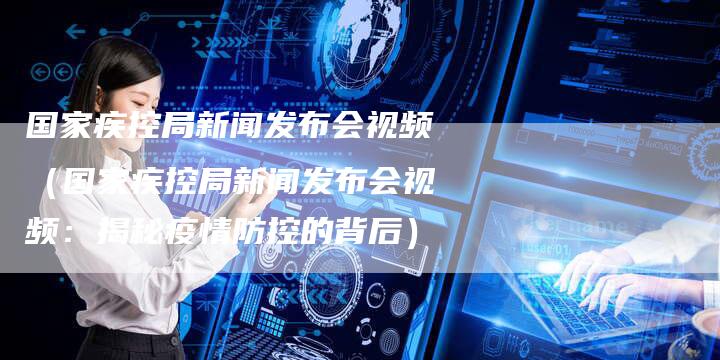 国家疾控局新闻发布会视频（国家疾控局新闻发布会视频：揭秘疫情防控的背后）-直编软文营销网