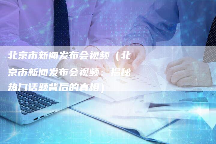 北京市新闻发布会视频（北京市新闻发布会视频：揭秘热门话题背后的真相）