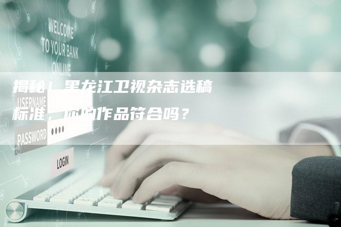 揭秘!黑龙江卫视杂志选稿标准,你的作品符合吗?-直编软文营销网