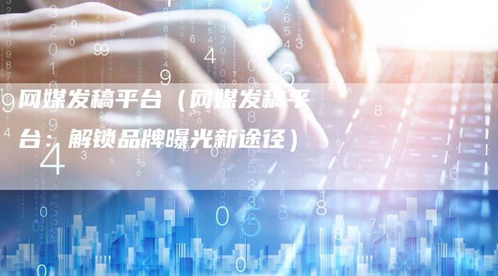 网媒发稿平台（网媒发稿平台：解锁品牌曝光新途径）-直编软文营销网