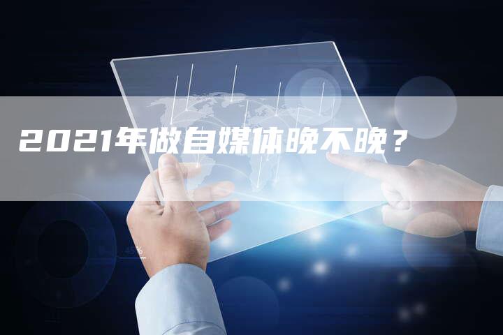 2021年做自媒体晚不晚？