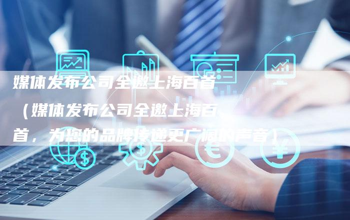 媒体发布公司全邀上海百首（媒体发布公司全邀上海百首，为您的品牌传递更广阔的声音）