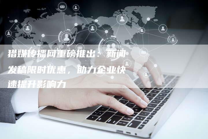 猎媒传播网重磅推出：新闻发稿限时优惠，助力企业快速提升影响力