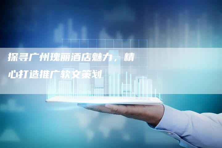 探寻广州瑰丽酒店魅力，精心打造推广软文策划-直编软文营销网