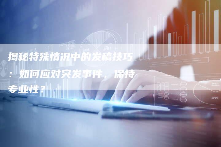 揭秘特殊情况中的发稿技巧：如何应对突发事件，保持专业性？-直编软文营销网