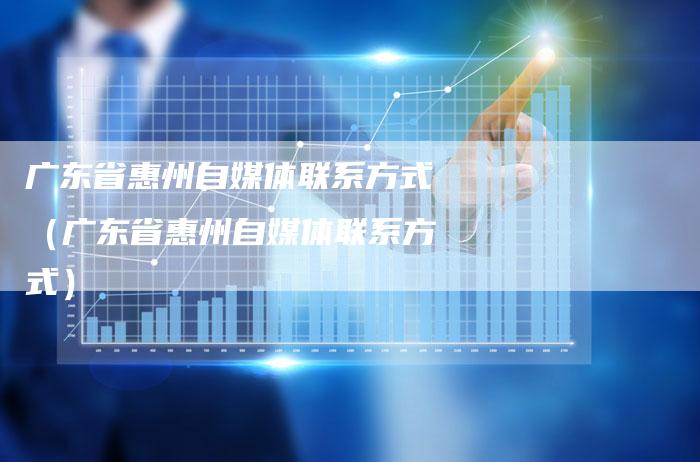广东省惠州自媒体联系方式（广东省惠州自媒体联系方式）-直编软文营销网