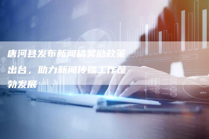 唐河县发布新闻稿奖励政策出台，助力新闻传播工作蓬勃发展-直编软文营销网