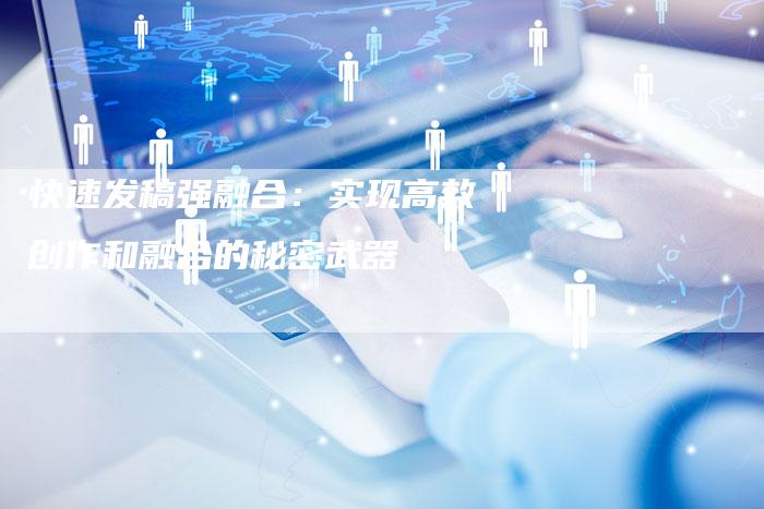 快速发稿强融合：实现高效创作和融合的秘密武器