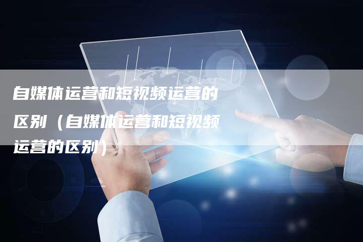 自媒体运营和短视频运营的区别(自媒体运营和短视频运营的区别)-直编软文营销网