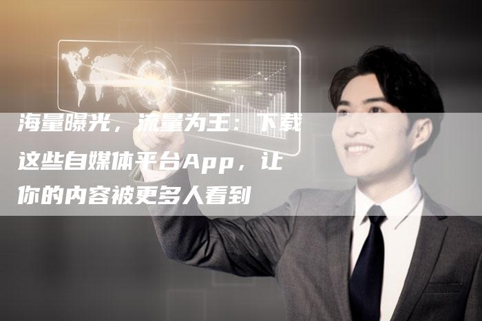 海量曝光，流量为王：下载这些自媒体平台App，让你的内容被更多人看到-直编软文营销网