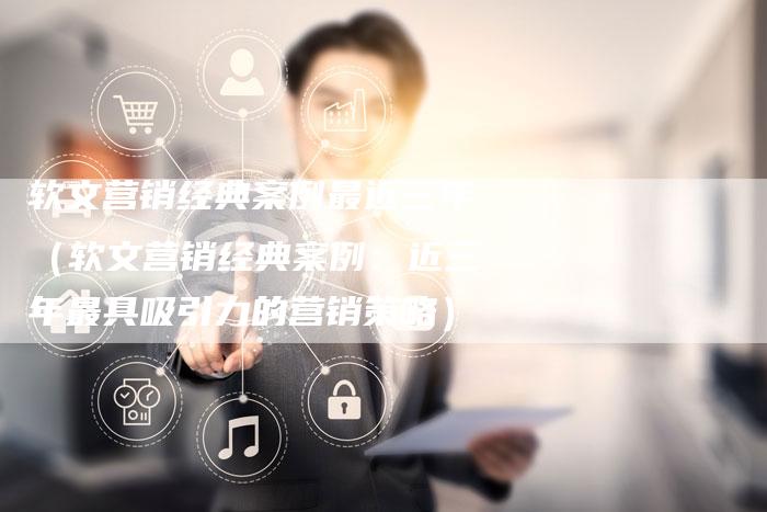 软文营销经典案例最近三年（软文营销经典案例：近三年最具吸引力的营销策略）-直编软文营销网
