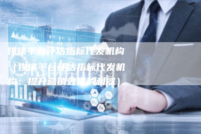 媒体平台评估指标代发机构（媒体平台评估指标代发机构：提升营销效果的利器）