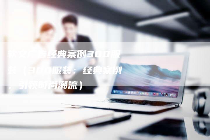 软文广告经典案例300服装（300服装：经典案例，引领时尚潮流）-直编软文营销网