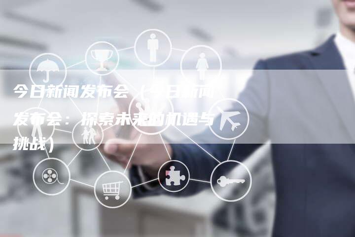 今日新闻发布会（今日新闻发布会：探索未来的机遇与挑战）-直编软文营销网