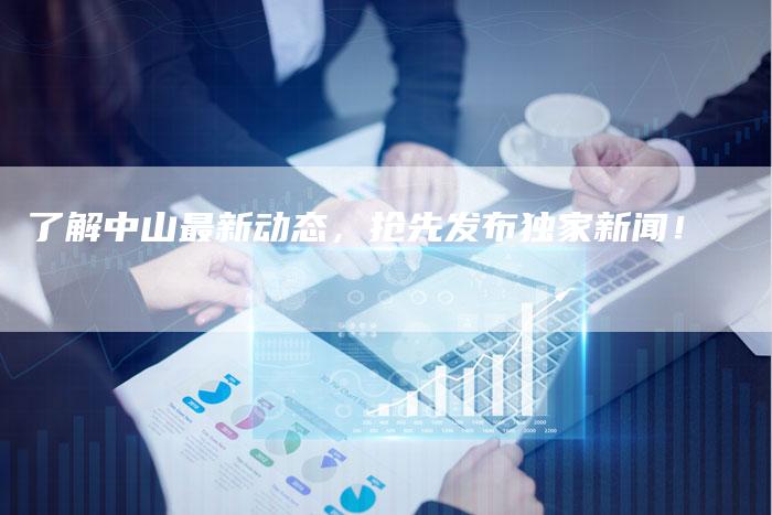 了解中山最新动态，抢先发布独家新闻！-直编软文营销网