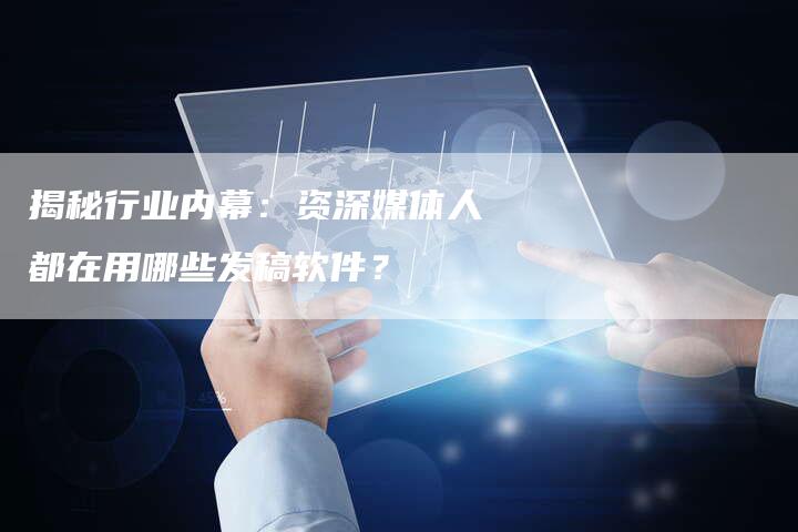 揭秘行业内幕：资深媒体人都在用哪些发稿软件？-直编软文营销网