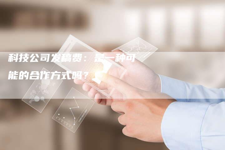 科技公司发稿费：是一种可能的合作方式吗？