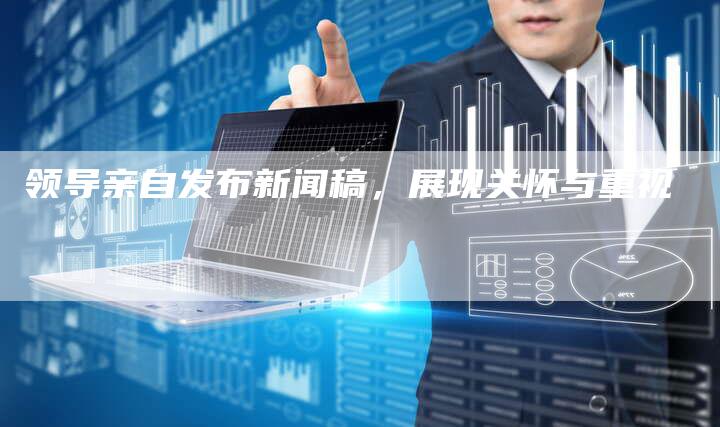 领导亲自发布新闻稿，展现关怀与重视-直编软文营销网