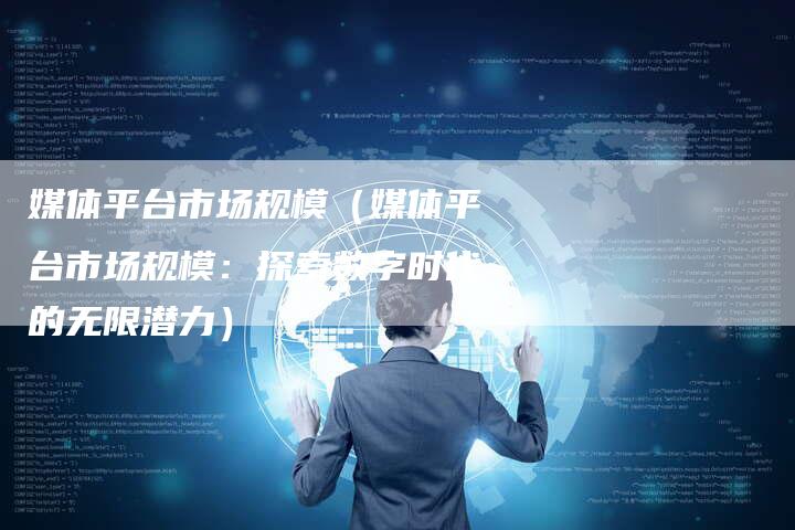 媒体平台市场规模（媒体平台市场规模：探索数字时代的无限潜力）-直编软文营销网