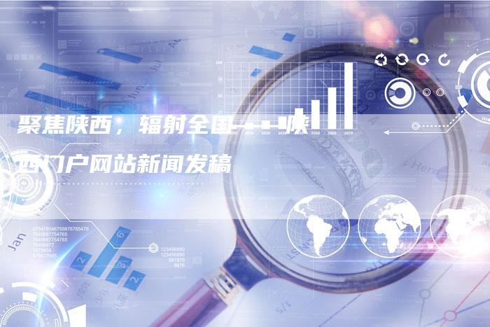 聚焦陕西，辐射全国——陕西门户网站新闻发稿