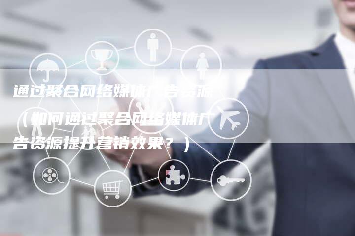 通过聚合网络媒体广告资源（如何通过聚合网络媒体广告资源提升营销效果？）-直编软文营销网