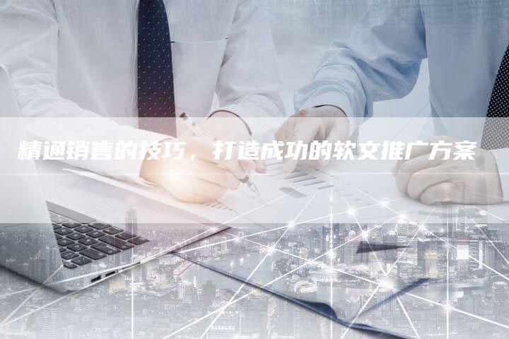 精通销售的技巧，打造成功的软文推广方案-直编软文营销网