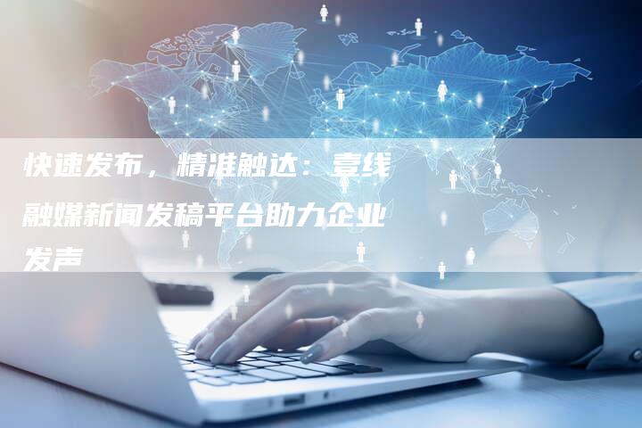 快速发布,精准触达:壹线融媒新闻发稿平台助力企业发声-直编软文营销网